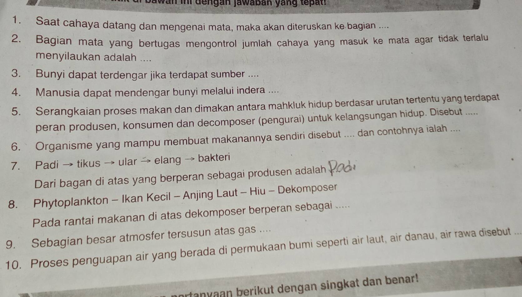 bawan ini dengan jawabán yang tepat. 
1. Saat cahaya datang dan mengenai mata, maka akan diteruskan ke bagian .... 
2. Bagian mata yang bertugas mengontrol jumlah cahaya yang masuk ke mata agar tidak terlalu 
menyilaukan adalah .... 
3. Bunyi dapat terdengar jika terdapat sumber .... 
4. Manusia dapat mendengar bunyi melalui indera .... 
5. Serangkaian proses makan dan dimakan antara mahkluk hidup berdasar urutan tertentu yang terdapat 
peran produsen, konsumen dan decomposer (pengurai) untuk kelangsungan hidup. Disebut ..... 
6. ` Organisme yang mampu membuat makanannya sendiri disebut .... dan contohnya ialah .... 
7. Padi → tikus → ular → elang → bakteri 
Dari bagan di atas yang berperan sebagai produsen adalah 
8. Phytoplankton - Ikan Kecil - Anjing Laut - Hiu - Dekomposer 
Pada rantai makanan di atas dekomposer berperan sebagai ..... 
9. Sebagian besar atmosfer tersusun atas gas .... 
10. Proses penguapan air yang berada di permukaan bumi seperti air laut, air danau, air rawa disebut .. 
tanyaan berikut dengan singkat dan benar!