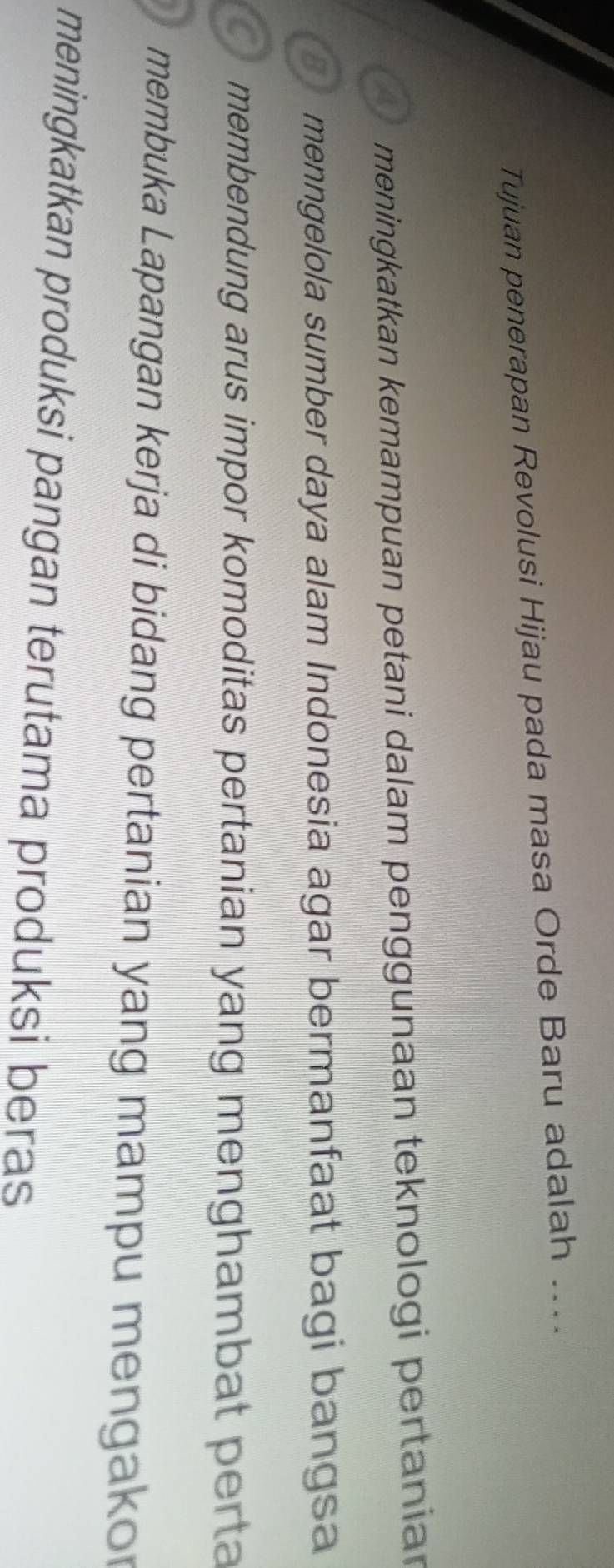 Tujuan penerapan Revolusi Hijau pada masa Orde Baru adalah ...
meningkatkan kemampuan petani dalam penggunaan teknologi pertaniar
B menngelola sumber daya alam Indonesia agar bermanfaat bagi bangsa
membendung arus impor komoditas pertanian yang menghambat perta
membuka Lapangan kerja di bidang pertanian yang mampu mengakor
meningkatkan produksi pangan terutama produksi beras