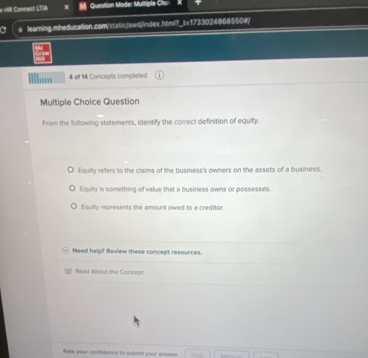 Hill Connect LTIA Question Mode: Multiple Cho
C learning.mheducation.com/static/awd/index.html?_t=1733024868550#/
Mc
Grawve
Hai
4 of 14 Concepts completed
Multiple Choice Question
From the following statements, identify the correct definition of equity.
Equity refers to the claims of the business's owners on the assets of a business.
Equity is something of value that a business owns or possesses.
Equity represents the amount owed to a creditor.
Need help? Review these concept resources.
Read About the Concept
Rate your confidence to submit your answer. High