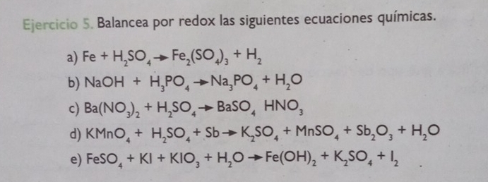 Balancea por redox las siguientes ecuaciones químicas. 
a) Fe+H_2SO_4to Fe_2(SO_4)_3+H_2
b) NaOH+H_3PO_4to Na_3PO_4+H_2O
c) Ba(NO_3)_2+H_2SO_4to BaSO_4HNO_3
d) KMnO_4+H_2SO_4+Sbto K_2SO_4+MnSO_4+Sb_2O_3+H_2O
e) FeSO_4+KI+KIO_3+H_2Oto Fe(OH)_2+K_2SO_4+I_2