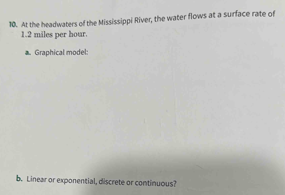 At the headwaters of the Mississippi River, the water flows at a surface rate of
1.2 miles per hour. 
a. Graphical model: 
b. Linear or exponential, discrete or continuous?