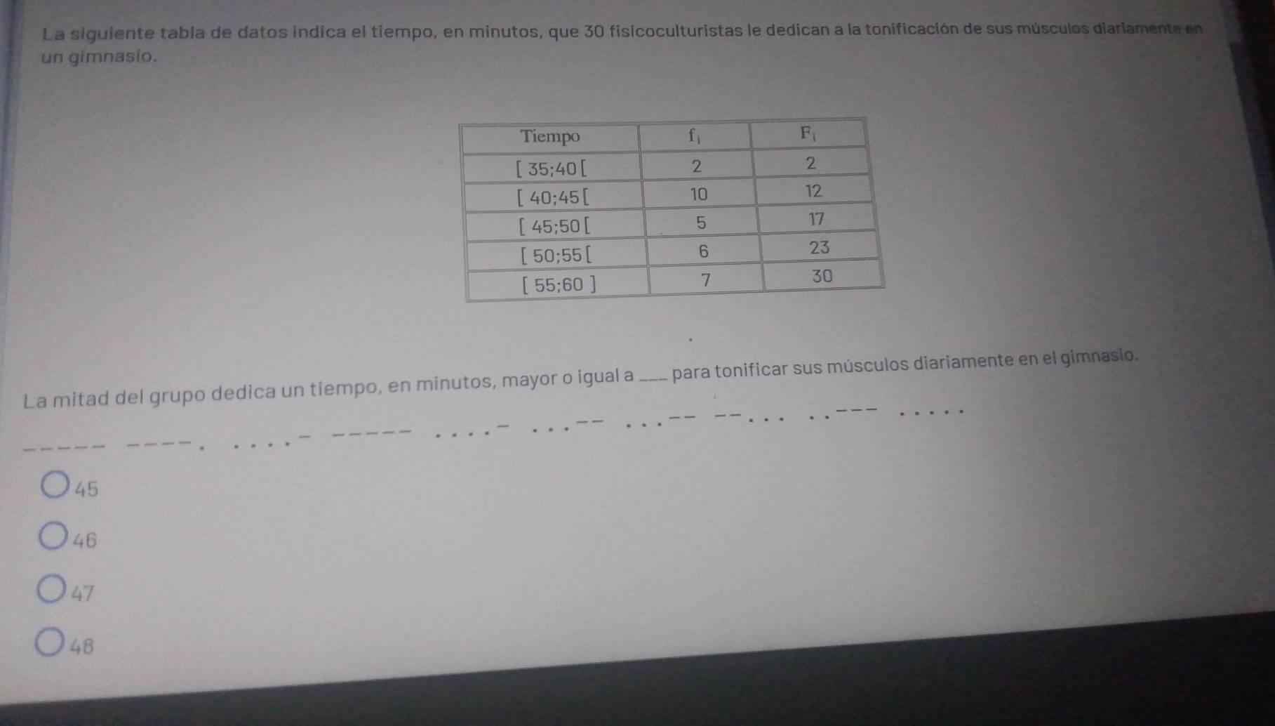 La siguiente tabla de datos indica el tiempo, en minutos, que 30 fisicoculturistas le dedican a la tonificación de sus músculos diariamente en
un gimnasio.
La mitad del grupo dedica un tiempo, en minutos, mayor o igual a ___ para tonificar sus músculos diariamente en el gimnasio.
45
46
47
48