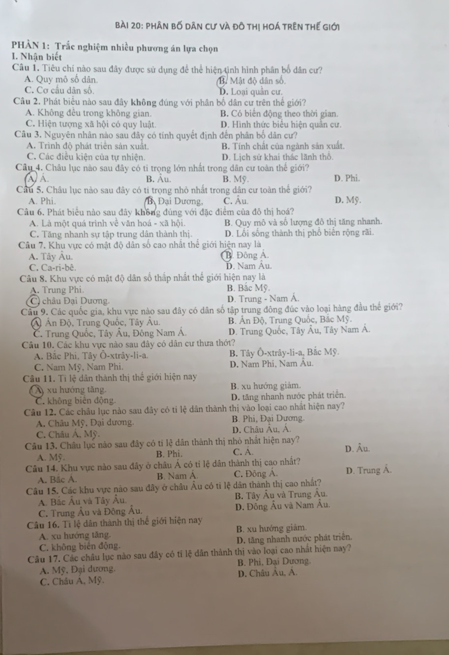 phân bố dân cư và đô thị hoá trên thế giới
PHÀN 1: Trắc nghiệm nhiều phương án lựa chọn
I. Nhận biết
Câu 1. Tiêu chí nào sau đây được sử dụng để thể hiện tình hình phân bố dân cư?
A. Quy mô số dân, B Mật độ dân số,
C. Cơ cầu dân số. D. Loại quân cư.
Câu 2. Phát biểu nào sau đây không đúng với phân bố dân cư trên thế giới?
A. Không đều trong không gian. B. Có biến động theo thời gian.
C. Hiện tượng xã hội có quy luật. D. Hình thức biêu hiện quân cư.
Câu 3. Nguyên nhân nào sau đây có tính quyết định đến phân bố dân cư?
A. Trình độ phát triên sản xuất. B. Tính chất của ngành sản xuất.
C. Các điệu kiên của tự nhiện. D. Lịch sử khai thác lãnh thổ.
Câu 4. Châu lục nào sau đây có tỉ trọng lớn nhất trong dân cư toàn thế giới?
à) Á B. Âu. B. Mỹ. D. Phi.
Câu 5. Châu lục nào sau đây có ti trọng nhỏ nhất trong dân cư toàn thế giới?
A. Phi. B Đại Dương, C. Âu. D. Mỹ.
Câu 6. Phát biểu nào sau đây không đúng với đặc điểm của đô thị hoá?
A. Là một quá trình về văn hoá - xã hội. B. Quy mô và số lượng đô thị tăng nhanh.
C. Tăng nhanh sự tập trung dân thành thị. D. Lối sống thành thị phổ biến rộng rãi.
Câu 7. Khu vực có mật độ dân số cao nhất thế giới hiện nay là
A. Tây Âu. B. Đông Á.
C. Ca-ri-bê. D. Nam Âu.
Câu 8. Khu vực có mật độ dân số thấp nhất thế giới hiện nay là
A. Trung Phi. B. Bắc Mỹ.
C châu Đại Dương. D. Trung - Nam Á.
Câu 9. Các quốc gia, khu vực nào sau đây có dân số tập trung đông đúc vào loại hàng đầu thế giới?
Á Ấn Độ, Trung Quốc, Tây Âu. B. Ấn Độ, Trung Quốc, Bắc Mỹ.
C. Trung Quốc, Tây Âu, Đông Nam Á. D. Trung Quốc, Tây Âu, Tây Nam Á.
Câu 10. Các khu vực nào sau đây có dân cư thưa thớt?
A. Bắc Phi, Tây Ô-xtrây-li-a. B. Tây Ô-xtrây-li-a, Bắc Mỹ.
C. Nam Mỹ, Nam Phi. D. Nam Phi, Nam Âu.
Câu 11. Tỉ lệ dân thành thị thế giới hiện nay
A) xu hướng tăng. B. xu hướng giảm.
C. không biên động. D. tăng nhanh nước phát triển.
Câu 12. Các châu lục nào sau đây có tỉ lệ dân thành thị vào loại cao nhất hiện nay?
A. Châu Mỹ, Đại dương. B. Phi, Đại Dương.
C. Châu Á, Mỹ. D. Châu Âu, Á.
Câu 13. Châu lục nào sau đây có tỉ lệ dân thành thị nhỏ nhất hiện nay? D. Âu.
A. Mỹ. B. Phi. C. Á.
Câu 14. Khu vực nào sau đây ở châu Á có tỉ lệ dân thành thị cao nhất?
A. Bắc Á. B. Nam Á. C. Đông Á. D. Trung Á.
Câu 15. Các khu vực nào sau đây ở châu Âu có ti lệ dân thành thị cao nhất?
A. Bắc Âu và Tây Âu. B. Tây Âu và Trung Âu.
C. Trung Âu và Đông Âu. D. Đông Âu và Nam Âu.
Câu 16. Tỉ lệ dân thành thị thế giới hiện nay
A. xu hướng tăng. B. xu hướng giảm.
C. không biên động. D. tăng nhanh nước phát triển.
Câu 17. Các châu lục nào sau đây có tỉ lệ dân thành thị vào loại cao nhất hiện nay?
B. Phi, Đại Dương.
A. Mỹ, Đại dương,
C. Châu Á, Mỹ. D. Châu Âu, Á.