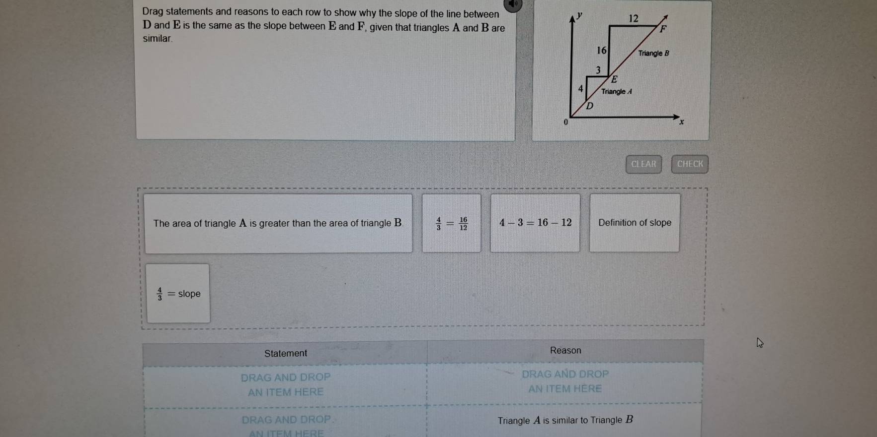 Drag statements and reasons to each row to show why the slope of the line between
D and E is the same as the slope between E and F, given that triangles A and B are 
similar 
CLEAR 6idif(0)| 
The area of triangle A is greater than the area of triangle B  4/3 = 16/12  4-3=16-12 Definition of slope
 4/3 =slope
AN ITEM HERE