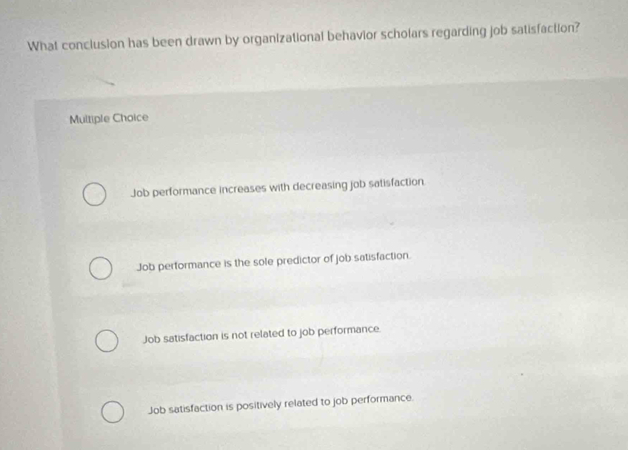 What conclusion has been drawn by organizational behavior scholars regarding job satisfaction?
Multiple Choice
Job performance increases with decreasing job satisfaction.
Job performance is the sole predictor of job satisfaction.
Job satisfaction is not related to job performance
Job satisfaction is positively related to job performance.