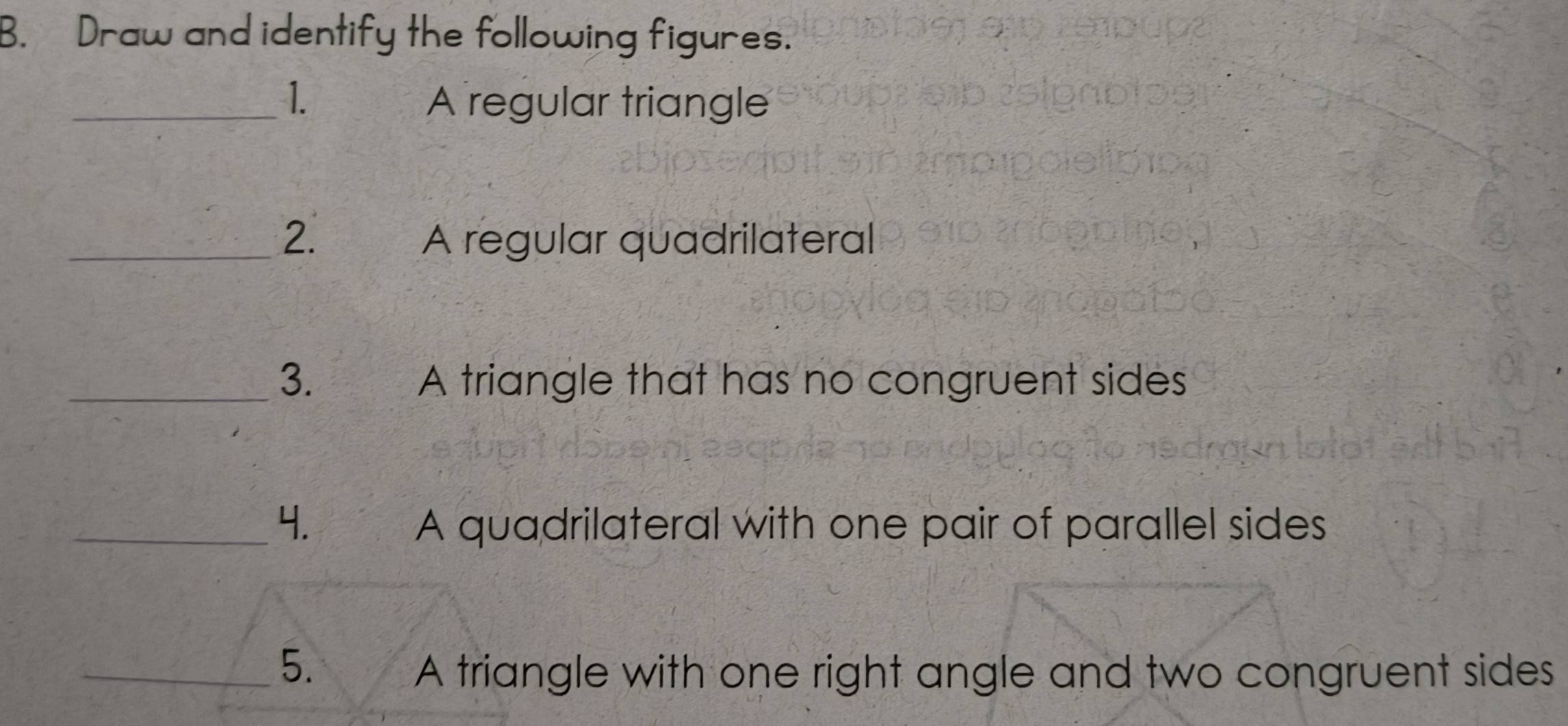 Draw and identify the following figures. 
_1. A regular triangle 
_2. A regular quadrilateral 
_3. A triangle that has no congruent sides 
_4. A quadrilateral with one pair of parallel sides 
_5. 
A triangle with one right angle and two congruent sides