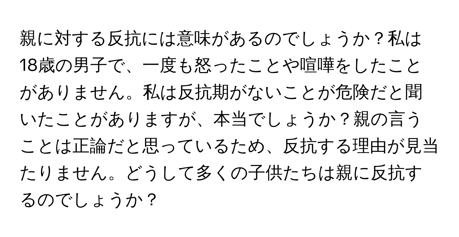 親に対する反抗には意味があるのでしょうか？私は18歳の男子で、一度も怒ったことや喧嘩をしたことがありません。私は反抗期がないことが危険だと聞いたことがありますが、本当でしょうか？親の言うことは正論だと思っているため、反抗する理由が見当たりません。どうして多くの子供たちは親に反抗するのでしょうか？