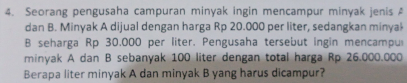 Seorang pengusaha campuran minyak ingin mencampur minyak jenis A 
dan B. Minyak A dijual dengan harga Rp 20.000 per liter, sedangkan minyał 
B seharga Rp 30,000 per liter. Pengusaha tersebut ingin mencampu 
minyak A dan B sebanyak 100 liter dengan total harga Rp 26.000.000
Berapa liter minyak A dan minyak B yang harus dicampur?