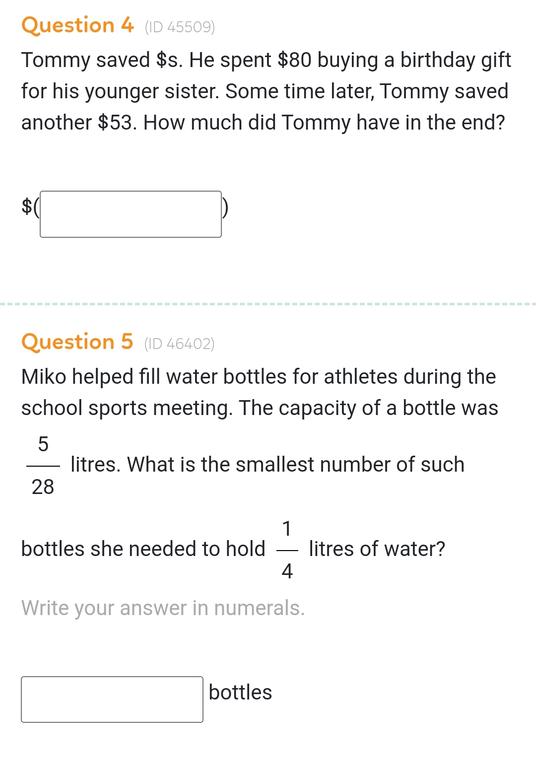 (ID 45509) 
Tommy saved $s. He spent $80 buying a birthday gift 
for his younger sister. Some time later, Tommy saved 
another $53. How much did Tommy have in the end?
$(□ )
Question 5 (ID 46402) 
Miko helped fill water bottles for athletes during the 
school sports meeting. The capacity of a bottle was
 5/28  litres. What is the smallest number of such 
bottles she needed to hold  1/4  litres of water? 
Write your answer in numerals. 
□ bottles