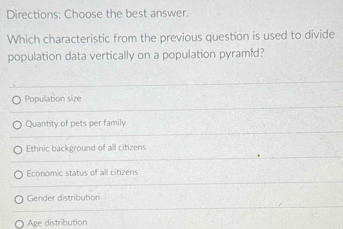 Directions: Choose the best answer.
Which characteristic from the previous question is used to divide
population data vertically on a population pyramfd?
Population size
Quantity of pets per family
Ethnic background of all citizens
Economic status of all citizens
Gender distribution
Age distribution