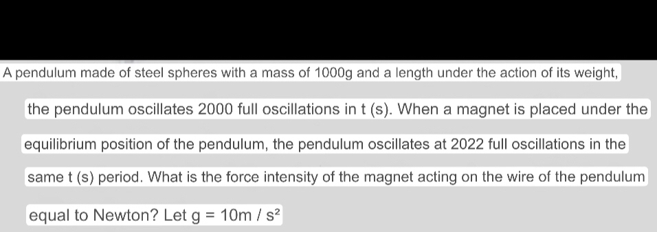 A pendulum made of steel spheres with a mass of 1000g and a length under the action of its weight, 
the pendulum oscillates 2000 full oscillations in t(s). When a magnet is placed under the 
equilibrium position of the pendulum, the pendulum oscillates at 2022 full oscillations in the 
same t(s) period. What is the force intensity of the magnet acting on the wire of the pendulum 
equal to Newton? Let g=10m/s^2