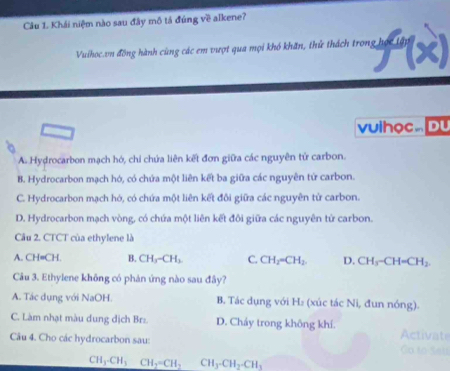 Khái niệm nào sau đây mô tá đúng về alkene?
Vuihoc.vn đồng hành cùng các em vượt qua mọi khó khăn, thử thách trong học t
vulhọc .. Du
A. Hydrocarbon mạch hó, chỉ chứa liên kết đơn giữa các nguyên tử carbon.
B. Hydrocarbon mạch hó, có chứa một liên kết ba giữa các nguyên từ carbon.
C. Hydrocarbon mạch hó, có chứa một liên kết đôi giữa các nguyên từ carbon.
D. Hydrocarbon mạch vòng, có chứa một liên kết đôi giữa các nguyên tử carbon.
Câu 2. CTCT của ethylene là
A. C H· CH. B. CH_3-CH_2 C. CH_2=CH_2 D. CH_3-CH=CH_2
Câu 3. Ethylene không có phản ứng nào sau đây?
A. Tác dụng với NaOH. B. Tác dụng với H₂ (xúc tác Ni, đun nóng).
C. Làm nhạt màu dung dịch Brz. D. Chẩy trong không khí. Activate
Câu 4. Cho các hydrocarbon sau: Co to Sai
CH_3-CH_3CH_2=CH_2 CH_3-CH_2-CH_3