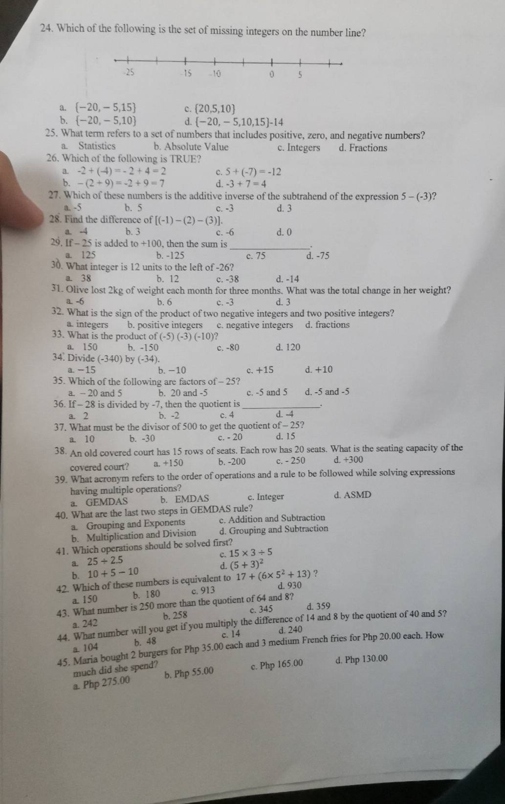 Which of the following is the set of missing integers on the number line?
a.  -20,-5,15 c.  20,5,10
b.  -20,-5,10 d.  -20,-5,10,15 -14
25. What term refers to a set of numbers that includes positive, zero, and negative numbers?
a. Statistics b. Absolute Value c. Integers d. Fractions
26. Which of the following is TRUE?
a. -2+(-4)=-2+4=2 C. 5+(-7)=-12
b. -(2+9)=-2+9=7 d. -3+7=4
27. Which of these numbers is the additive inverse of the subtrahend of the expression 5-(-3)
a. -5 b. 5 c. -3 d. 3
28. Find the difference of [(-1)-(2)-(3)].
a -4 b. 3 c. -6 d. 0
_
29. If - 25 is added to +100, then the sum is
a. 125 b. -125 c. 75 d. -75
30. What integer is 12 units to the left of -26?
a. 38 b. 12 c. -38 d. -14
31. Olive lost 2kg of weight each month for three months. What was the total change in her weight?
a. -6 b. 6 c. -3 d. 3
32. What is the sign of the product of two negative integers and two positive integers?
a integers b. positive integers c. negative integers d. fractions
33. What is the product of (-5) (-3) (-10)?
a. 150 b. -150 c. -80 d. 120
34. Divide (-340) by (-34).
a -15 b. −10 c. +15 d. +10
35. Which of the following are factors of - 25?
a. -20 and 5 b. 20 and -5 c. -5 and 5 d. -5 and -5
36. If - 28 is divided by -7, then the quotient is .
a. 2 b. -2 c. 4 d. -4
37. What must be the divisor of 500 to get the quotient of - 25?
a. 10 b. -30 c. - 20 d. 15
38. An old covered court has 15 rows of seats. Each row has 20 seats. What is the seating capacity of the
covered court? a. +150 b. -200 c. - 250 d. +300
39. What acronym refers to the order of operations and a rule to be followed while solving expressions
having multiple operations?
a. GEMDAS b. EMDAS c. Integer d. ASMD
40. What are the last two steps in GEMDAS rule?
a. Grouping and Exponents c. Addition and Subtraction
b. Multiplication and Division d. Grouping and Subtraction
41. Which operations should be solved first?
c. 15* 3/ 5
a 25/ 2.5
b. 10+5-10 d. (5+3)^2
?
42. Which of these numbers is equivalent to 17+(6* 5^2+13) d. 930
a. 150 b. 180 c. 913
43. What number is 250 more than the quotient of 64 and 8?
a. 242 b. 258 c. 345 d. 359
44. What number will you get if you multiply the difference of 14 and 8 by the quotient of 40 and 5?
a. 104 b. 48 c. 14 d. 240
45. Maria bought 2 burgers for Php 35.00 each and 3 medium French fries for Php 20.00 each. How
much did she spend?
a. Php 275.00 b. Php 55.00 c. Php 165.00 d. Php 130.00