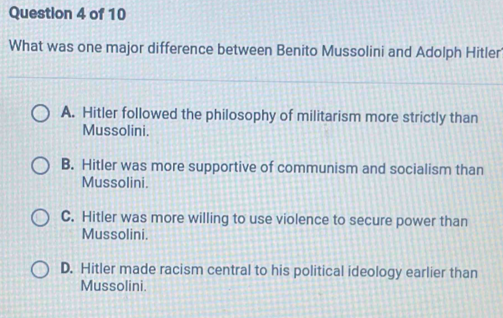 What was one major difference between Benito Mussolini and Adolph Hitler
A. Hitler followed the philosophy of militarism more strictly than
Mussolini.
B. Hitler was more supportive of communism and socialism than
Mussolini.
C. Hitler was more willing to use violence to secure power than
Mussolini.
D. Hitler made racism central to his political ideology earlier than
Mussolini.