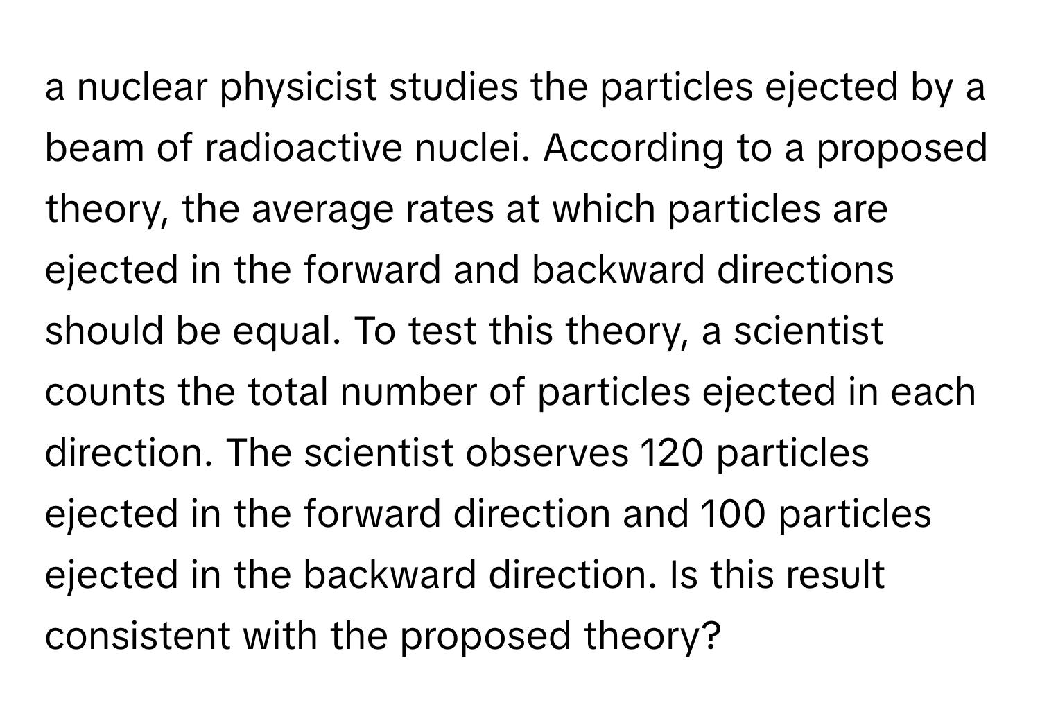 a nuclear physicist studies the particles ejected by a beam of radioactive nuclei. According to a proposed theory, the average rates at which particles are ejected in the forward and backward directions should be equal. To test this theory, a scientist counts the total number of particles ejected in each direction. The scientist observes 120 particles ejected in the forward direction and 100 particles ejected in the backward direction.  Is this result consistent with the proposed theory?