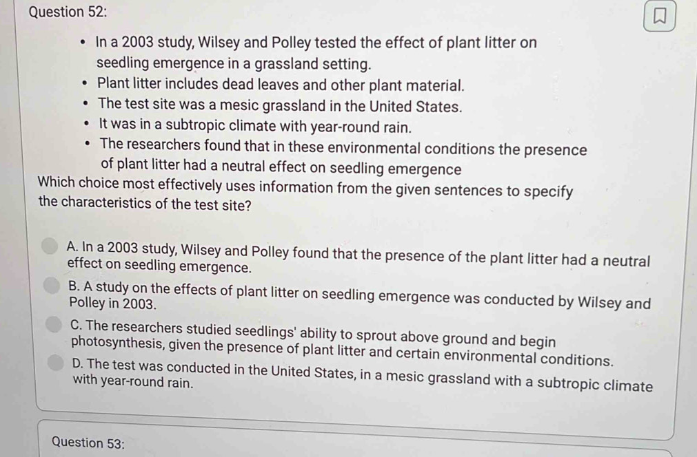 In a 2003 study, Wilsey and Polley tested the effect of plant litter on
seedling emergence in a grassland setting.
Plant litter includes dead leaves and other plant material.
The test site was a mesic grassland in the United States.
It was in a subtropic climate with year-round rain.
The researchers found that in these environmental conditions the presence
of plant litter had a neutral effect on seedling emergence
Which choice most effectively uses information from the given sentences to specify
the characteristics of the test site?
A. In a 2003 study, Wilsey and Polley found that the presence of the plant litter had a neutral
effect on seedling emergence.
B. A study on the effects of plant litter on seedling emergence was conducted by Wilsey and
Polley in 2003.
C. The researchers studied seedlings' ability to sprout above ground and begin
photosynthesis, given the presence of plant litter and certain environmental conditions.
D. The test was conducted in the United States, in a mesic grassland with a subtropic climate
with year-round rain.
Question 53: