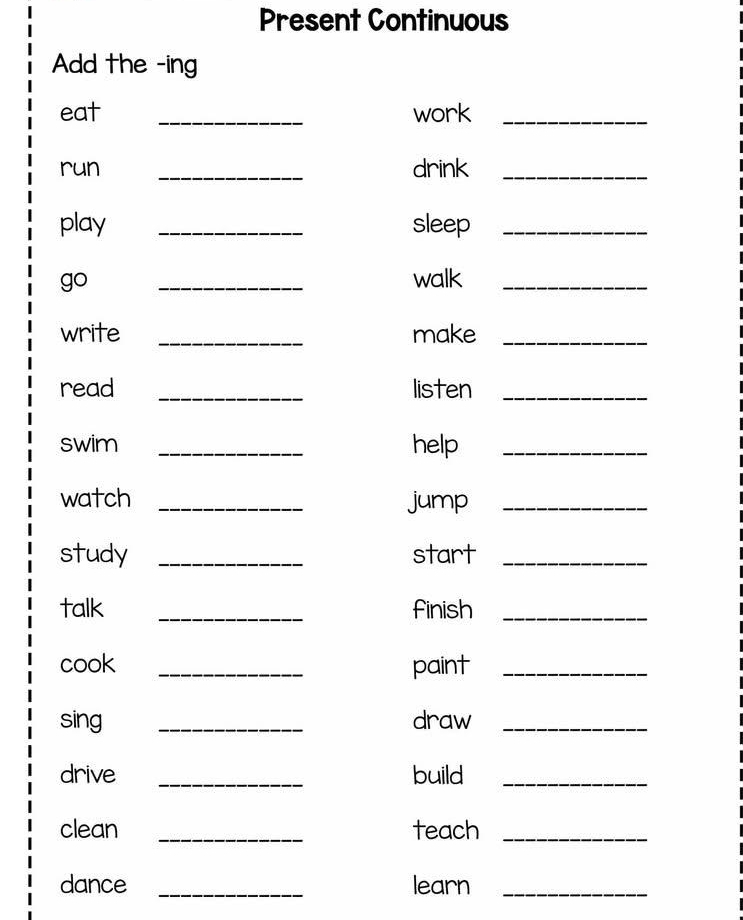 Present Continuous 
Add the -ing 
eat _work_ 
run _drink_ 
play _sleep_ 
go _walk_ 
write _make_ 
read _listen_ 
swim _help_ 
watch _jump_ 
study _start_ 
talk _finish_ 
cook _paint_ 
sing _draw_ 
drive _build_ 
clean _teach_ 
dance _learn_