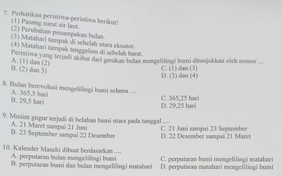 Perhatikan peristiwa-peristiwa berikut!
(1) Pasang surut air laut.
(2) Perubahan penampakan bulan.
(3) Matahari tampak di sebelah utara ekuator.
(4) Matahari tampak tenggelam di sebelah barat.
Peristiwa yang terjadi akibat dari gerakan bulan mengelilingi bumi ditunjukkan oleh nomor ....
A. (1) dan (2)
B. (2) dan 3)
C. (1) dan (3)
D. (3) dan (4)
8. Bulan berevolusi mengelilingi bumi selama ....
A. 365,5 hari
B. 29,5 hari
C. 365,25 hari
D. 29,25 hari
9. Musim gugur terjadi di belahan bumi utara pada tanggal ....
A. 21 Maret sampai 21 Juni C. 21 Juni sampai 23 September
B. 23 September sampai 22 Desember D. 22 Desember sampai 21 Maret
10. Kalender Masehi dibuat berdasarkan ....
A. perputaran bulan mengelilingi bumi C. perputaran bumi mengelilingi matahari
B. perputaran bumi dan bulan mengelilingi matahari D. perputaran matahari mengelilingi bumi