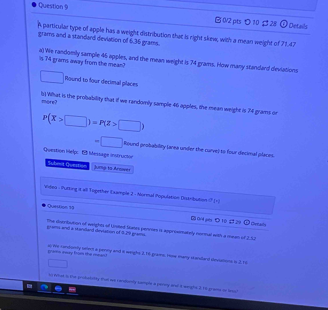 つ 10 ⇄ 28 ⓘ Details 
A particular type of apple has a weight distribution that is right skew, with a mean weight of 71.47
grams and a standard deviation of 6.36 grams. 
a) We randomly sample 46 apples, and the mean weight is 74 grams. How many standard deviations 
is 74 grams away from the mean? 
Round to four decimal places 
more? 
b) What is the probability that if we randomly sample 46 apples, the mean weight is 74 grams or
P(overline X>□ )=P(Z>□ )
=□ Round probability (area under the curve) to four decimal places. 
Question Help: - Message instructor 
Submit Question Jump to Answer 
Video - Putting it all Together Example 2 - Normal Population Distribution O'(+)(+] 
Question 10 B 0/4 pts つ 10 B 29 
Details 
The distribution of weights of United States pennies is approximately normal with a mean of 2.52
grams and a standard deviation of 0.29 grams. 
grams away from the mean? 
a) We randomly select a penny and it weighs 2.16 grams. How many standard deviations is 2.16
b) What is the probability that we randomly sample a penny and it weighs 2.16 grams or less?