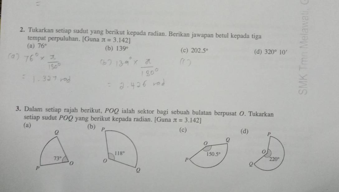 Tukarkan setiap sudut yang berikut kepada radian. Berikan jawapan betul kepada tiga
tempat perpuluhan. [Guna π =3.142]
(a) 76° (b) 139° 202.5°
(c) (d) 320°10'
3. Dalam setiap rajah berikut, POQ ialah sektor bagi sebuah bulatan berpusat O. Tukarkan
setiap sudut POQ yang berikut kepada radian. [Guna π =3.142]
(a) (b)
(c)
(d)