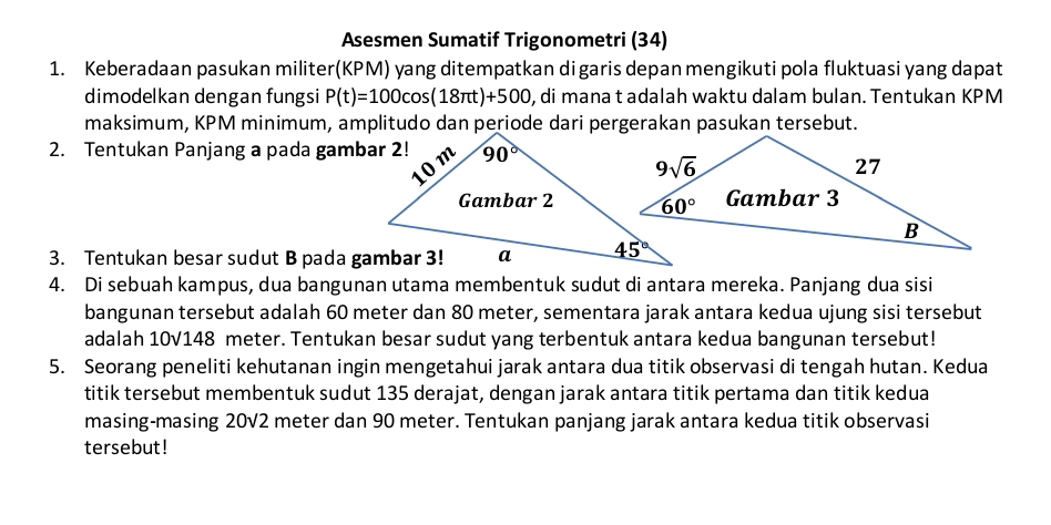 Asesmen Sumatif Trigonometri (34)
1. Keberadaan pasukan militer(KPM) yang ditempatkan digaris depan mengikuti pola fluktuasi yang dapat
dimodelkan dengan fungsi P(t)=100cos (18π t)+500 , di mana t adalah waktu dalam bulan. Tentukan KPM
maksimum, KPM minimum, amplitudo dan periode dari pergerakan pasukan tersebut.
2. Tentukan Panjang a pada gambar 2!
3. Tentukan besar sudut B pada gambar 3!
4. Di sebuah kampus, dua bangunan utama membentuk sudut di antara mereka. Panjang dua sisi
bangunan tersebut adalah 60 meter dan 80 meter, sementara jarak antara kedua ujung sisi tersebut
adalah 10V148 meter. Tentukan besar sudut yang terbentuk antara kedua bangunan tersebut!
5. Seorang peneliti kehutanan ingin mengetahui jarak antara dua titik observasi di tengah hutan. Kedua
titik tersebut membentuk sudut 135 derajat, dengan jarak antara titik pertama dan titik kedua
masing-masing 20V2 meter dan 90 meter. Tentukan panjang jarak antara kedua titik observasi
tersebut!