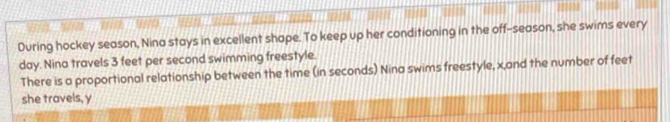 During hockey season, Nina stays in excellent shape. To keep up her conditioning in the off-season, she swims every 
day. Nina travels 3 feet per second swimming freestyle. 
There is a proportional relationship between the time (in seconds) Nina swims freestyle, x,and the number of feet
she travels, y