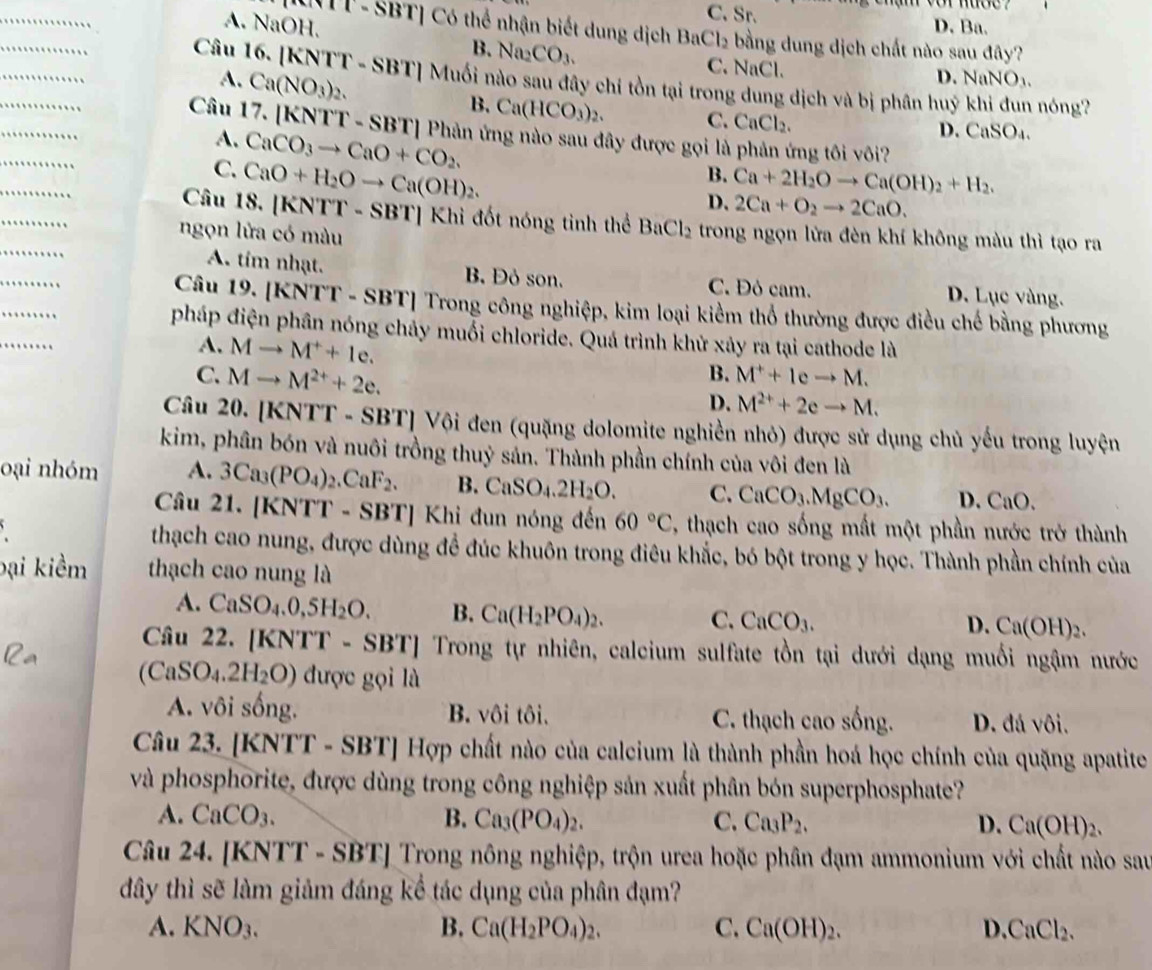 C.Sr.
A. NaOH. D. Ba.
NTT-SBT] Có thể nhận biết dung dịch BaCl_2 bằng dung dịch chất nào sau đây?
_
_
B. Na_2CO_3. C. NaCl.
A. Ca(NO_3)_2.
D. NaNO_3.
_
Câu 16. |KNTT-SBT| Muối nào sau đây chỉ tồn tại trong dung dịch và bị phân huý khi đun nóng?
_
B. Ca(HCO_3)_2. C. CaCl_2.
Câu 17. [l - SBT] Phản ứng nào sau đây được gọi là mng tôi vôi?
A.
C. CaCO_3to CaO+CO_2.
D. CaSO₄.
_
_
Câu 18. | CaO+H_2Oto Ca(OH)_2.
B. Ca+2H_2Oto Ca(OH)_2+H_2.
_
D. 2Ca+O_2to 2CaO.
KNT T - SBT] Khi đốt nóng tinh thể BaCl_2
_
ngọn lửa có màu trong ngọn lửa đèn khí không màu thì tạo ra
_
_
A. tim nhạt. B. Đỏ son. C. Đỏ cam. D. Lục vàng.
_
Câu 19. [KNTT - SBT] Trong công nghiệp, kim loại kiểm thổ thường được điều chế bằng phương
pháp điện phân nóng chảy muỗi chloride. Quá trình khử xảy ra tại cathode là
A. Mto M^++1e.
C. Mto M^(2+)+2e.
B. M^++leto M.
D. M^(2+)+2eto M.
Câu 20. [KNTT - SBT] Vội đen (quặng dolomite nghiền nhỏ) được sử dụng chủ yếu trong luyện
kim, phân bón và nuôi trồng thuỷ sản. Thành phần chính của vôi đen là
oại nhóm A. 3Ca_3(PO_4)_2.CaF_2. B. CaSO_4.2H_2O. C. CaCO_3.MgCO_3. D. CaO.
Câu 21. [KNTT - S] B' T] Khi đun nóng đến 60°C , thạch cao sống mất một phần nước trở thành
、 thạch cao nung, được dùng đề đúc khuôn trong điêu khắc, bó bột trong y học. Thành phần chính của
bại kiềm thạch cao nung là
A. CaSO_4.0,5H_2O. B. Ca(H_2PO_4)_2. C. CaCO_3. Ca(OH)_2.
D.
Câu 22. KNTT -SBT] Trong tự nhiên, calcium sulfate tồn tại dưới dạng muối ngậm nước
(CaSO_4.2H_2O) được gọi là
A. vôi sống. B. vôi tôi. C. thạch cao sống. D. đá vôi.
Câu 23. [KNTT-SBT]Hvarphi p o chất nào của calcium là thành phần hoá học chính của quặng apatite
và phosphorite, được dùng trong công nghiệp sản xuất phân bón superphosphate?
A. CaCO_3. B. Ca_3(PO_4)_2. C. Ca_3P_2. D. Ca(OH)_2.
Câu 24. [KN [T-SBT] Trong nông nghiệp, trộn urea hoặc phân đạm ammonium với chất nào sau
đây thì sẽ làm giảm đáng kể tác dụng của phân đạm?
A. KNO_3. B. Ca(H_2PO_4)_2. C. Ca(OH)_2. D. CaCl_2.