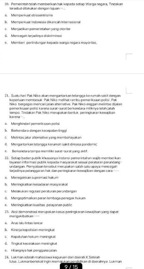 Pemerintah telah memberikan hak kepada setiap Warga negara, Tindakan
tersebut dilakukan dengan tujuan ….
a. Memperkuat etnosentrisme
b. Memperkuat Indonesia dikancah Internasional
c. Menjadikan pemerintahan yang otoriter
d. Mencegah terjadinya diskriminasi
e. Memberi perlindungan kepada warga negara mayoritas.
21. Suatu hari Pak Niko akan mengantarkan tetangga ke rumah sakit dengan
keperluan membesuk Pak Niko melihat rambu pemeriksaan polisi .Pak
Niko bergegas mencari jalan alternative. Pak Niko enggan melintas dijalan
pemeriksaan polisi karena surat-surat berkendara miliknya telah jatuh
tempo. Tindakan Pak Niko merupakan bentuk peningkaran kewajiban
karena…..
a. Menghindari pemeriksaan polisi
b. Berkendara dengan kecepatan tinggi
c. Melintas jalur alternative yang membahayakan
d. Mengantarkan tetangga kerumah sakit dimasa pandemic
e. Berkendara tampa memiliki surat-surat yang aktif.
22. Setiap badan publik khususnya instansi pemerintahan wajib memberikan
Iayanan informasi publik kepada masyarakat sesuai peraturan perundang-
undangan. Pernyataan tersebut merupakan salah satu upaya mencegah
terjadinya pelanggaran hak dan peningkaran kewajiban dengan cara……
a. Menegakkan supremasi hukum
b. Meningkatkan kesadaran masyarakat
c. Melakukan regulasi peraturan perundangan
d. Mengoptimalkan peran lembaga penegak hukum
e. Meningkatkan kualitas pelayanan public
23. Aksi demonstrasi merupakan kasus peningkaran kewajiban yang dapat
mengakibatkan……
a. Arus lalu lintas lançar
b. Kinerja kepolisian meningkat
c. Kepatuhan hokum meningkat
d. Tingkat kecelakaan meningkat
e. Hilangnya hak penɡguna jalan
24. Lukman adalah mahasiswa keguruan dari daerah X.Setelah
Iulus .Lukmanbertekat ingin memajukan pendidikan di daerahnya .Lukman
15