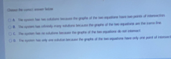 Chaass the comect anwer biolow
A. The sysiss has two solutiure becaues the graphe of the two equations have two paints of intersection
B. The syeem tes infinitely many sudutions becauts the graphs of the two equatiors are the same fine
C. The system has no solutions because the graphs of the two equations do not intersect
D. The systen has only one soilution because the graphs of the two equations have only one point of intersect