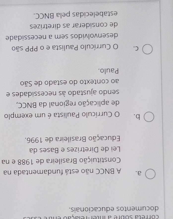 correta sobre a inter-relação entre
documentos educacionais.
a. A BNCC não está fundamentada na
Constituição Brasileira de 1988 e na
Lei de Diretrizes e Bases da
Educação Brasileira de 1996.
b. O Currículo Paulista é um exemplo
de aplicação regional da BNCC,
sendo ajustado às necessidades e
ao contexto do estado de São
Paulo.
C. O Currículo Paulista e o PPP são
desenvolvidos sem a necessidade
de considerar as diretrizes
estabelecidas pela BNCC.