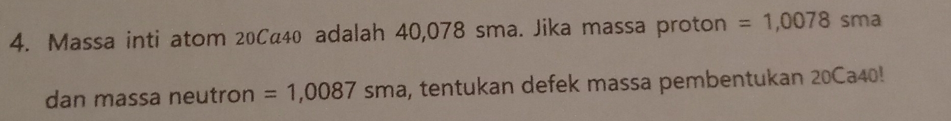 Massa inti atom 20Ca40 adalah 40,078 sma. Jika massa proton =1,0078sma
dan massa neutron =1,0087sma a, tentukan defek massa pembentukan 20Ca40!