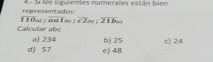 4.- Si los siguientes numerales están bien
representados:
overline 110_(a); overline aa1_(b); overline c2_(5); overline 21b_(c)
Calcular abc
a) 234 b) 25 c) 24
d) 57 e) 48