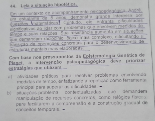 Leia a situação hipotética.
Em um contexto de acompanhamento psicopedagógico. André.
um estudante de 8 años, demonstra grande interesse por
questões matemáticas Contudo, ele enfrenta dificuldades
significativas ao lídar com problemas que envolvem medidas de
tempo e suas relações. Sua resistência aumenta em situações
que demandam raciocínio lógico mais complexo, dificultando a
transição de operações concretas para o desenvolvimento de
estruturas mentais mais elaboradas.
Com base nos pressupostos da Epistemologia Genética de
Piaget, a intervenção psicopedagógica deve priorizar
estratégias que utilizem
a) atividades práticas para resolver problemas envolvendo
medidas de tempo, enfatizando a repetição como ferramenta
principal para superar as dificuldades.
b) situações-problema contextualizadas que demandem
manipulação de recursos concretos, como relógios físicos
para facilitarem a compreensão e a construção gradual de
conceitos temporais.