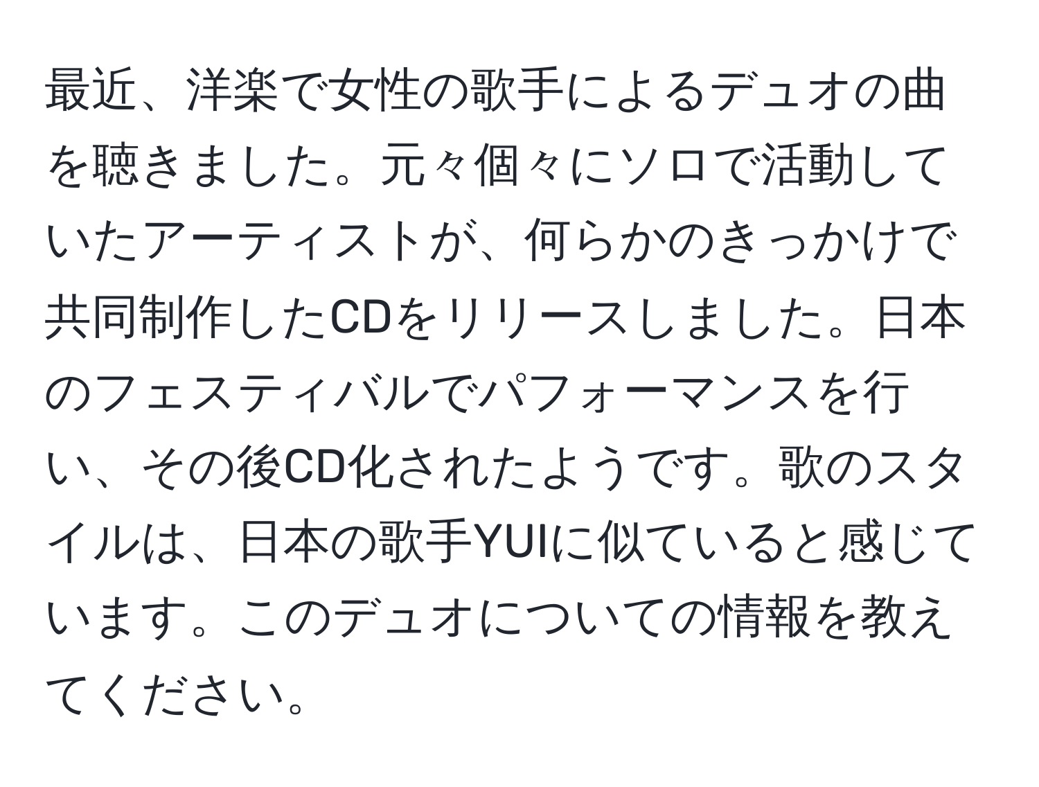 最近、洋楽で女性の歌手によるデュオの曲を聴きました。元々個々にソロで活動していたアーティストが、何らかのきっかけで共同制作したCDをリリースしました。日本のフェスティバルでパフォーマンスを行い、その後CD化されたようです。歌のスタイルは、日本の歌手YUIに似ていると感じています。このデュオについての情報を教えてください。