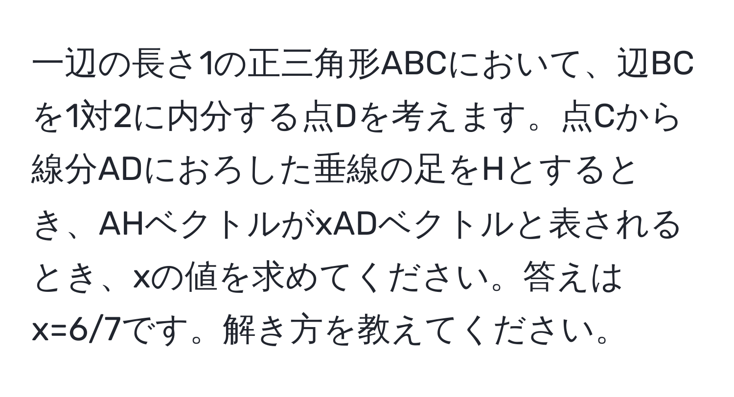 一辺の長さ1の正三角形ABCにおいて、辺BCを1対2に内分する点Dを考えます。点Cから線分ADにおろした垂線の足をHとするとき、AHベクトルがxADベクトルと表されるとき、xの値を求めてください。答えはx=6/7です。解き方を教えてください。