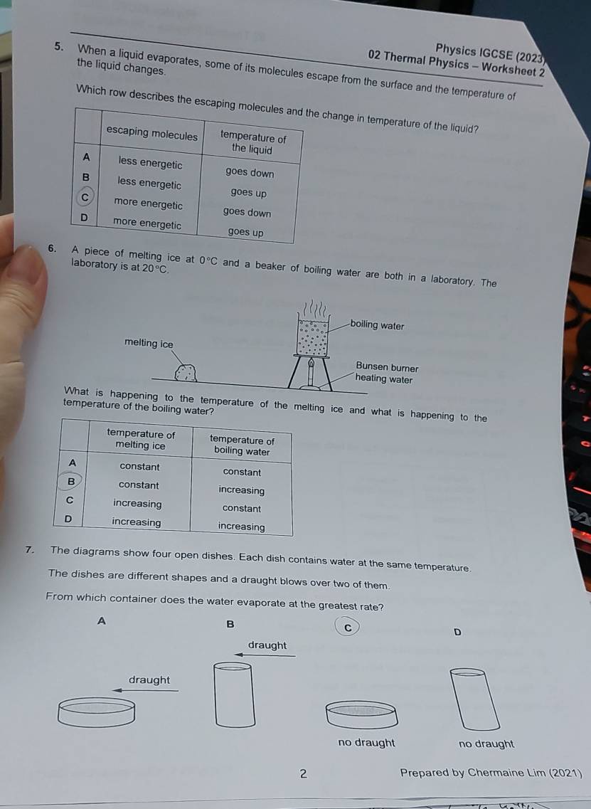 Physics IGCSE (2023)
02 Thermal Physics - Worksheet 2
the liquid changes.
5. When a liquid evaporates, some of its molecules escape from the surface and the temperature of
Which row describes the ange in temperature of the liquid?
laboratory is at 20°C. 
ece of melting ice at 0°C and a beaker of boiling water are both in a laboratory. The
Whperature of the melting ice and what is happening to the
temperature of the boiling wate
7. The diagrams show four open dishes. Each dish contains water at the same temperature.
The dishes are different shapes and a draught blows over two of them.
From which container does the water evaporate at the greatest rate?
A
B
C
D
draught
draught
no draught no draught
2 Prepared by Chermaine Lim (2021)