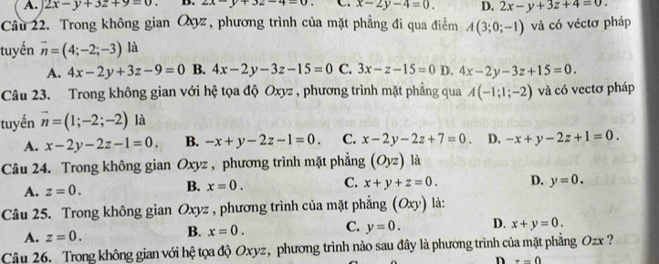 A. 2x-y+3z+9=0. D. 2x-y+32-4=0 C. x-2y-4=0. D. 2x-y+3z+4=0. 
Câu 22. Trong không gian Qyz, phương trình của mặt phẳng đi qua điểm A(3;0;-1) và có véctơ pháp
tuyến vector n=(4;-2;-3) là
A. 4x-2y+3z-9=0 B. 4x-2y-3z-15=0 C. 3x-z-15=0 D. 4x-2y-3z+15=0. 
Câu 23. Trong không gian với hệ tọa độ Oxyz , phương trình mặt phẳng qua A(-1;1;-2) và có vectơ pháp
tuyến vector n=(1;-2;-2) là
A. x-2y-2z-1=0. B. -x+y-2z-1=0. C. x-2y-2z+7=0. D. -x+y-2z+1=0. 
Câu 24. Trong không gian Oxyz , phương trình mặt phẳng (Oyz) là
B.
A. z=0. x=0. C. x+y+z=0. D. y=0. 
Câu 25. Trong không gian Oxyz , phương trình của mặt phẳng (Oxy) là:
A. z=0. B. x=0. C. y=0. D. x+y=0. 
Câu 26. Trong không gian với hệ tọa độ Oxyz, phương trình nào sau đây là phương trình của mặt phẳng Ozx ?
D --0