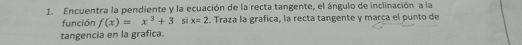 Encuentra la pendiente y la ecuación de la recta tangente, el ángulo de inclinación a la 
función f(x)=x^3+3 si x=2. Traza la grafica, la recta tangente y marca el punto de 
tangencia en la grafica.