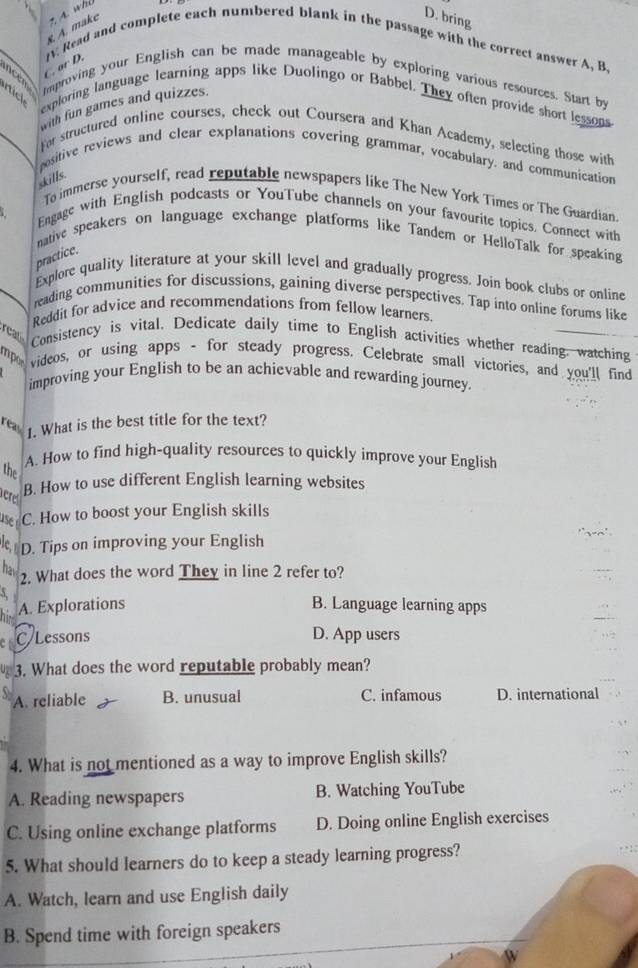 A. make 2 Á whó
D. bring
C. or D. IV. Read and complete each numbered blank in the passage with the correct answer A, B.
c e ck
Improving your English can be made manageable by exploring various resources. Start by
exploring language learning apps like Duolingo or Babbel. They often provide short lessons
with fun games and quizzes.
for structured online courses, check out Coursera and Khan Academy, selecting those with
positive reviews and clear explanations covering grammar, vocabulary. and communication
skills.
To immerse yourself, read reputable newspapers like The New York Times or The Guardian.
Engage with English podcasts or YouTube channels on your favourite topics. Connect with
native speakers on language exchange platforms like Tandem or HelloTalk for speaking
practice.
Explore quality literature at your skill level and gradually progress. Join book clubs or online
reading communities for discussions, gaining diverse perspectives. Tap into online forums like
Reddit for advice and recommendations from fellow learners
rear Consistency is vital, Dedicate daily time to English activities whether reading: watching
mpo videos, or using apps - for steady progress. Celebrate small victories, and you'll find
improving your English to be an achievable and rewarding journey
reas 1. What is the best title for the text?
the
A. How to find high-quality resources to quickly improve your English
ere
B. How to use different English learning websites
use C. How to boost your English skills
le D. Tips on improving your English
hav
2. What does the word They in line 2 refer to?
A. Explorations B. Language learning apps
a C Lessons D. App users
3. What does the word reputable probably mean?
A. reliable B. unusual C. infamous D. international
4. What is not mentioned as a way to improve English skills?
A. Reading newspapers B. Watching YouTube
C. Using online exchange platforms D. Doing online English exercises
5. What should learners do to keep a steady learning progress?
A. Watch, learn and use English daily
B. Spend time with foreign speakers