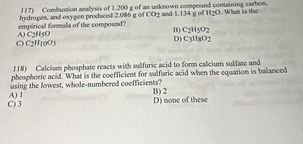 Combustion analysis of 1.200 g of an unknown compound containing carbon,
hydrogen, and oxygen produced 2.086 g of CO_2 and 1.134 g of H_2O. What is the
empirical formula of the compound?
A) C_2H_5O B) C_2H_5O_2
C) C_2H_10O_3 D) C_3H_8O_2
118) Calcium phosphate reacts with sulfuric acid to form calcium sulfate and
phosphoric acid. What is the coefficient for sulfuric acid when the equation is balanced
using the lowest, whole-numbered coefficients?
A) 1
B) 2
C) 3 D) none of these