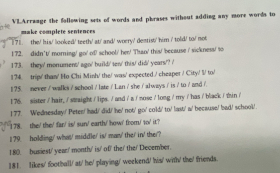 VI.Arrange the following sets of words and phrases without adding any more words to 
make complete sentences 
171. the/ his/ looked/ teeth/ at/ and/ worry/ dentist/ him / told/ to/ not 
172. didn’t/ morning/ go/ of/ school/ her/ Thao/ this/ because / sickness/ to 
173. they/ monument/ ago/ build/ ten/ this/ did/ years/? / 
174. trip/ than/ Ho Chi Minh/ the/ was/ expected./ cheaper / City/ I/ to/ 
175. never / walks / school / late / Lan / she / always / is / to / and /. 
176. sister / hair, / straight / lips. / and / a / nose / long / my / has / black / thin / 
177. Wednesday/ Peter/ had/ did/ he/ not/ go/ cold/ to/ last/ a/ because/ bad/ school/. 
178. the/ the/ far/ is/ sun/ earth/ how/ from/ to/ it? 
179. holding/ what/ middle/ is/ man/ the/ in/ the/? 
180. busiest/ year/ month/ is/ of/ the/ the/ December. 
181. likes/ football/ at/ he/ playing/ weekend/ his/ with/ the/ friends.