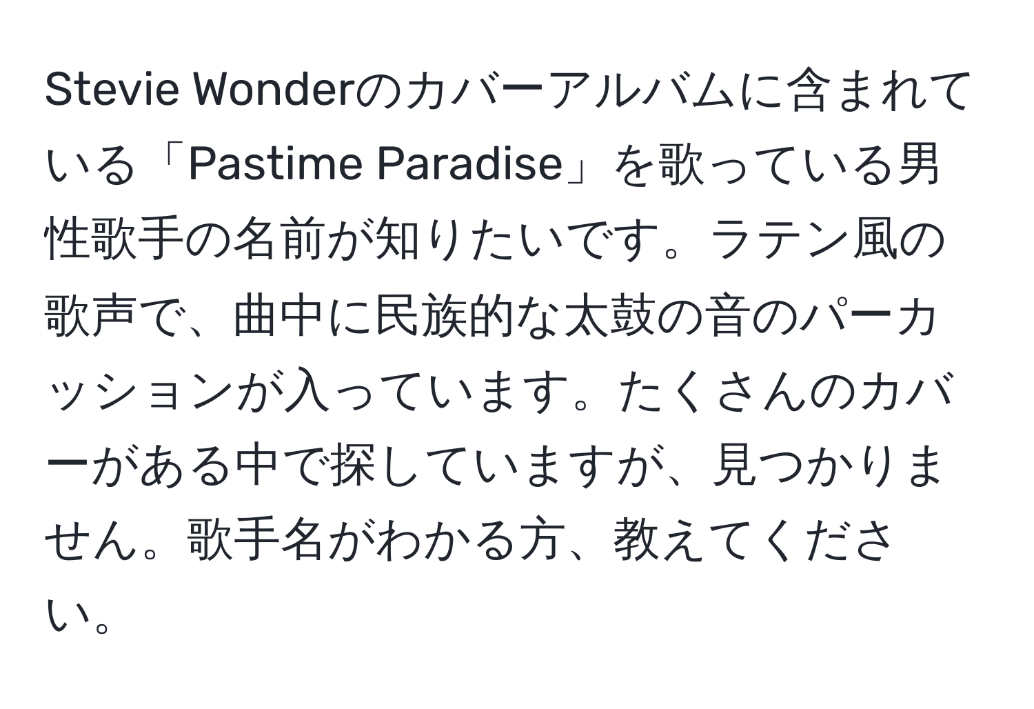 Stevie Wonderのカバーアルバムに含まれている「Pastime Paradise」を歌っている男性歌手の名前が知りたいです。ラテン風の歌声で、曲中に民族的な太鼓の音のパーカッションが入っています。たくさんのカバーがある中で探していますが、見つかりません。歌手名がわかる方、教えてください。