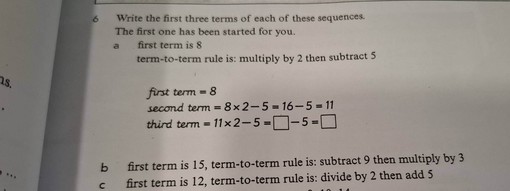 Write the first three terms of each of these sequences. 
The first one has been started for you. 
a first term is 8
term-to-term rule is: multiply by 2 then subtract 5
18. 
first term =8
second term =8* 2-5=16-5=11
third term =11* 2-5=□ -5=□
b first term is 15, term-to-term rule is: subtract 9 then multiply by 3. . , 
c first term is 12, term-to-term rule is: divide by 2 then add 5