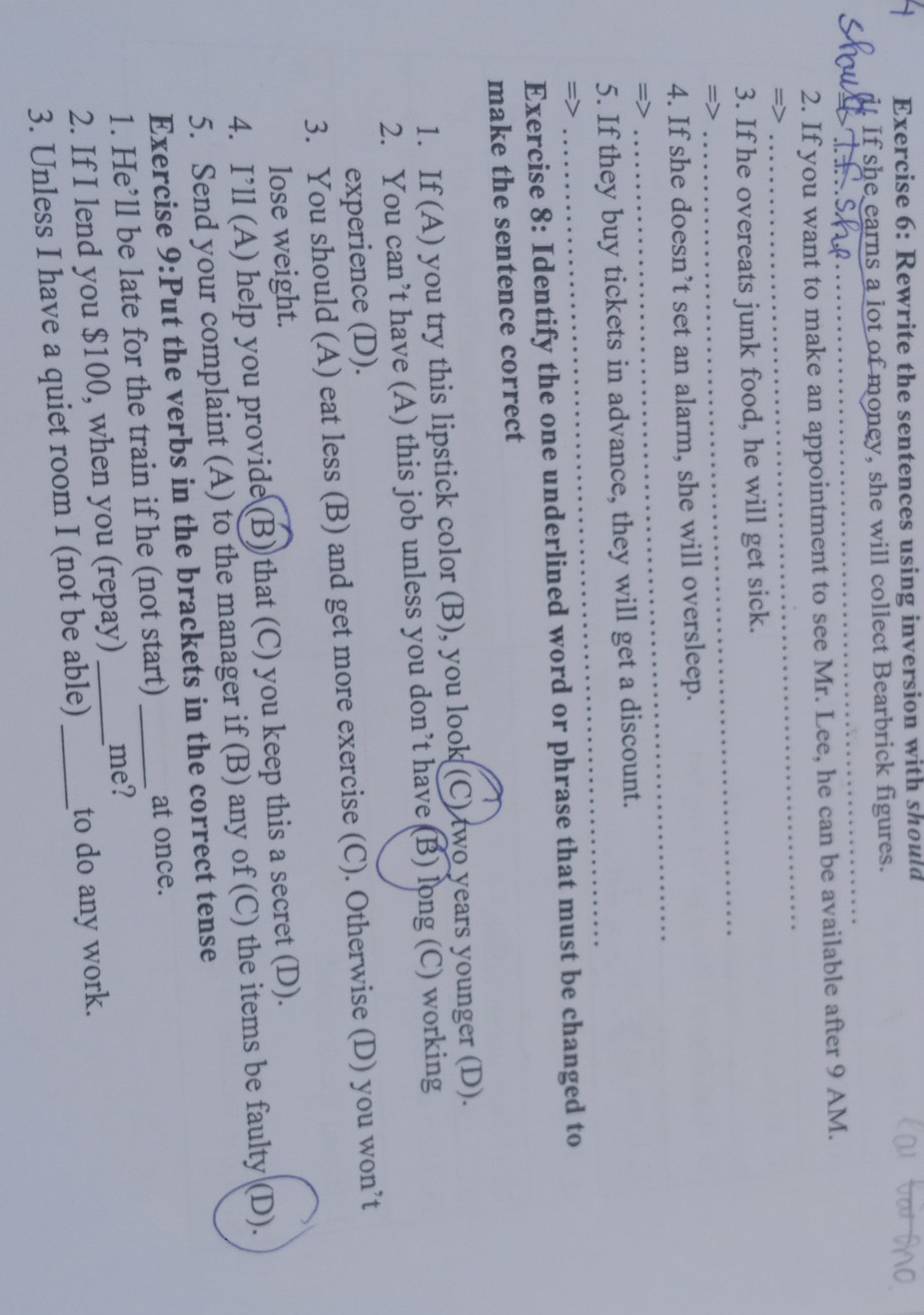 Rewrite the sentences using inversion with should 
it If she earns a lot of money, she will collect Bearbrick figures. 
_ 
2. If you want to make an appointment to see Mr. Lee, he can be available after 9 AM. 
=> 
_ 
3. If he overeats junk food, he will get sick. 
= 
_ 
_ 
4. If she doesn’t set an alarm, she will oversleep. 
5. If they buy tickets in advance, they will get a discount. 
=> 
_ 
Exercise 8: Identify the one underlined word or phrase that must be changed to 
make the sentence correct 
1. If (A) you try this lipstick color (B), you look (C) two years younger (D). 
2. You can’t have (A) this job unless you don’t have (B) long (C) working 
experience (D). 
3. You should (A) eat less (B) and get more exercise (C). Otherwise (D) you won’t 
lose weight. 
4. I’ll (A) help you provide (B) that (C) you keep this a secret (D). 
5. Send your complaint (A) to the manager if (B) any of (C) the items be faulty (D). 
Exercise 9:Put the verbs in the brackets in the correct tense 
1. He’ll be late for the train if he (not start) _at once. 
2. If I lend you $100, when you (repay) _me? 
3. Unless I have a quiet room I (not be able) _to do any work.