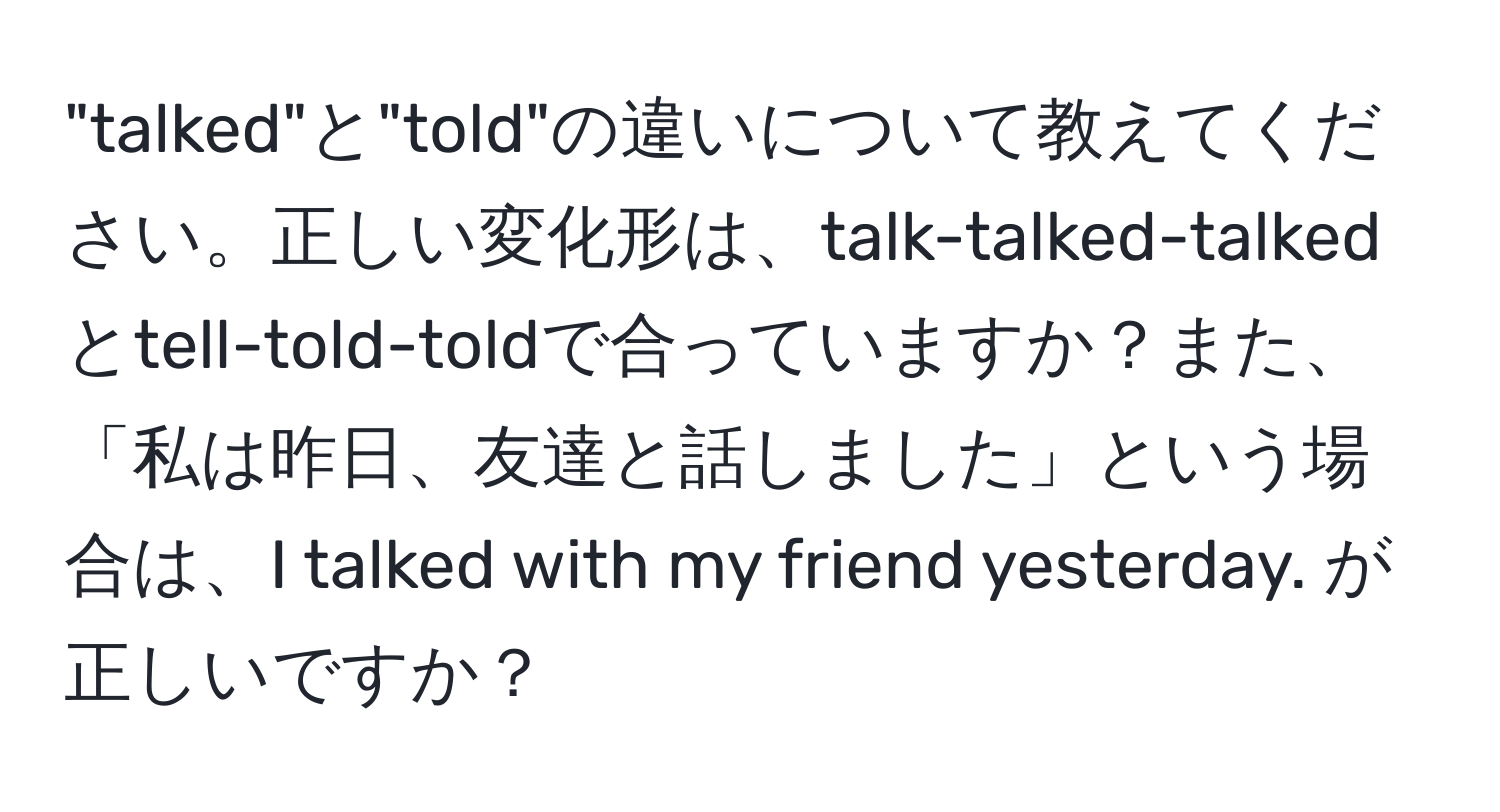 "talked"と"told"の違いについて教えてください。正しい変化形は、talk-talked-talkedとtell-told-toldで合っていますか？また、「私は昨日、友達と話しました」という場合は、I talked with my friend yesterday. が正しいですか？