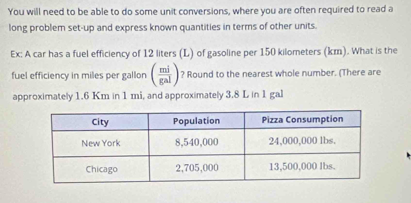 You will need to be able to do some unit conversions, where you are often required to read a 
long problem set-up and express known quantities in terms of other units. 
Ex: A car has a fuel efficiency of 12 liters (L) of gasoline per 150 kilometers (km). What is the 
fuel efficiency in miles per gallon ( mi/gal ) ? Round to the nearest whole number. (There are 
approximately 1.6 Km in 1 mi, and approximately 3.8 L in 1 gal