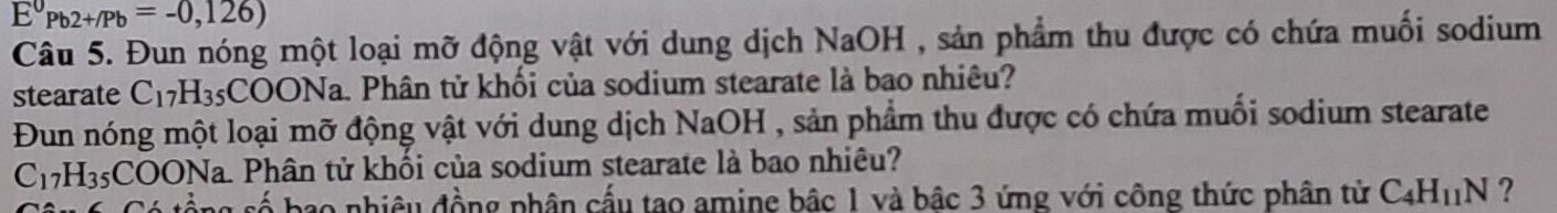 E°Pb2+/Pb=-0,126)
Câu 5. Đun nóng một loại mỡ động vật với dung dịch NaOH , sản phẩm thu được có chứa muối sodium 
stearate C_17H_35;COONa. Phân tử khối của sodium stearate là bao nhiêu? 
Đun nóng một loại mỡ động vật với dung dịch NaOH , sản phẩm thu được có chứa muối sodium stearate
C_17H_35COONa Na. Phân tử khối của sodium stearate là bao nhiêu? 
cố bao nhiều đồng phân cấu tao amine bậc 1 và bậc 3 ứng với công thức phân tử C_4H_11N ?