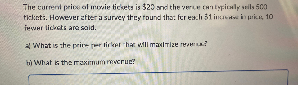 The current price of movie tickets is $20 and the venue can typically sells 500
tickets. However after a survey they found that for each $1 increase in price, 10
fewer tickets are sold. 
a) What is the price per ticket that will maximize revenue? 
b) What is the maximum revenue?