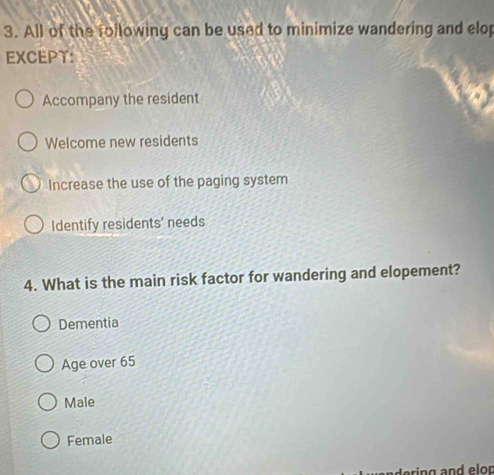 All of the following can be used to minimize wandering and elop
EXCEPT:
Accompany the resident
Welcome new residents
Increase the use of the paging system
Identify residents' needs
4. What is the main risk factor for wandering and elopement?
Dementia
Age over 65
Male
Female
ering and elop