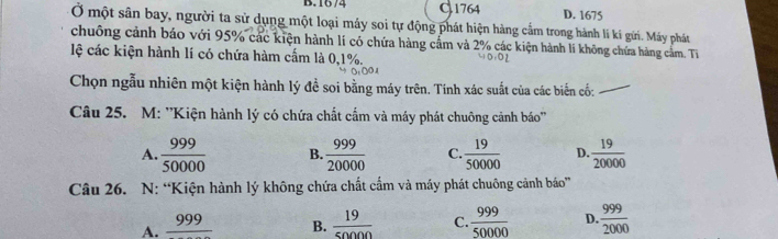 B. 16/4 C 1764 D. 1675
Ở một sân bay, người ta sử dụng một loại máy soi tự động phát hiện hàng cẩm trong hành lí kí gửi. Máy phát
chuông cảnh bảo với 95% các kiện hành lí có chứa hàng cẩm và 2% các kiện hành lí không chứa hàng cảm. Tỉ
lệ các kiện hành lí có chứa hàm cấm là 0, 1%.
Chọn ngẫu nhiên một kiện hành lý đề soi bằng máy trên. Tính xác suất của các biến cố:_
Câu 25. M: ''Kiện hành lý có chứa chất cẩm và máy phát chuông cảnh báo''
A.  999/50000  B.  999/20000  C.  19/50000  D.  19/20000 
Câu 26. N: “Kiện hành lý không chứa chất cẩm và máy phát chuông cảnh báo”
A. frac 999 B.  19/50000  C.  999/50000  D.  999/2000 